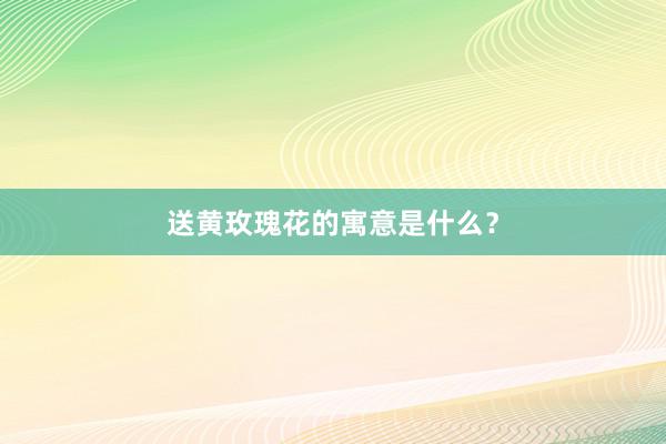 送黄玫瑰花的寓意是什么？