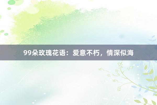 99朵玫瑰花语：爱意不朽，情深似海